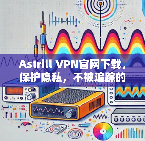 Astrill VPN官网下载，保护隐私，不被追踪的无缝连接