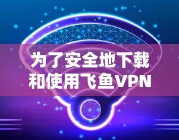 为了安全地下载和使用飞鱼VPN,按照以下步骤操作 为了安全地下载和使用飞鱼VPN,按照以下步骤操作