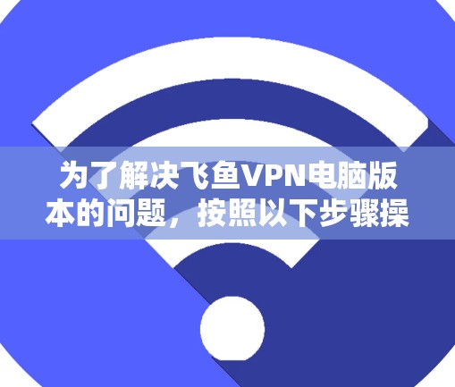 为了解决飞鱼VPN电脑版本的问题,按照以下步骤操作 为了解决飞鱼VPN电脑版本的问题,按照以下步骤操作